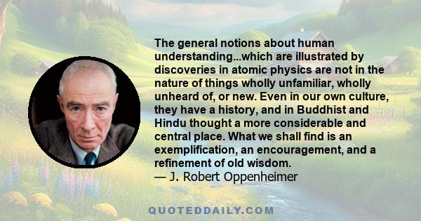 The general notions about human understanding...which are illustrated by discoveries in atomic physics are not in the nature of things wholly unfamiliar, wholly unheard of, or new. Even in our own culture, they have a