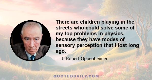 There are children playing in the streets who could solve some of my top problems in physics, because they have modes of sensory perception that I lost long ago.