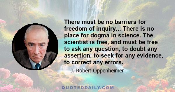 There must be no barriers for freedom of inquiry... There is no place for dogma in science. The scientist is free, and must be free to ask any question, to doubt any assertion, to seek for any evidence, to correct any