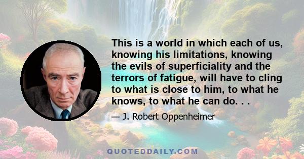 This is a world in which each of us, knowing his limitations, knowing the evils of superficiality and the terrors of fatigue, will have to cling to what is close to him, to what he knows, to what he can do. . .