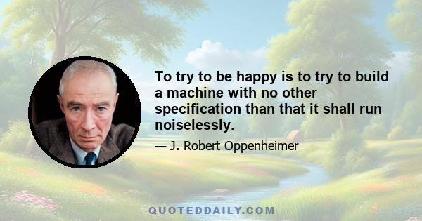 To try to be happy is to try to build a machine with no other specification than that it shall run noiselessly.