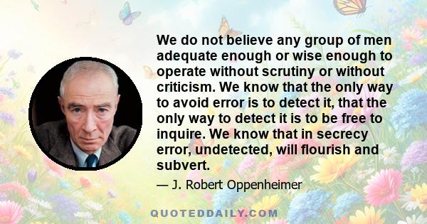 We do not believe any group of men adequate enough or wise enough to operate without scrutiny or without criticism. We know that the only way to avoid error is to detect it, that the only way to detect it is to be free