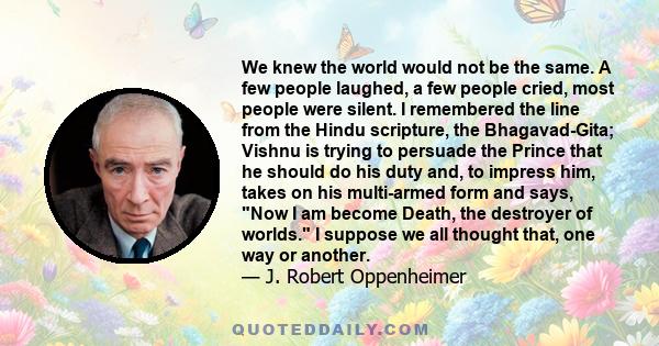 We knew the world would not be the same. A few people laughed, a few people cried, most people were silent. I remembered the line from the Hindu scripture, the Bhagavad-Gita; Vishnu is trying to persuade the Prince that 