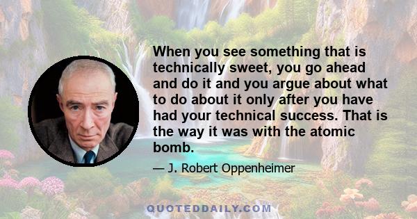 When you see something that is technically sweet, you go ahead and do it and you argue about what to do about it only after you have had your technical success. That is the way it was with the atomic bomb.