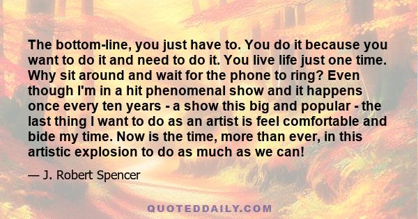 The bottom-line, you just have to. You do it because you want to do it and need to do it. You live life just one time. Why sit around and wait for the phone to ring? Even though I'm in a hit phenomenal show and it