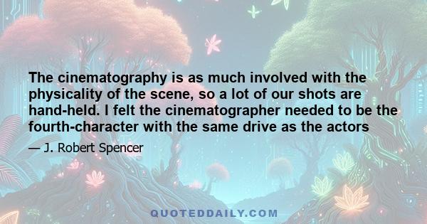 The cinematography is as much involved with the physicality of the scene, so a lot of our shots are hand-held. I felt the cinematographer needed to be the fourth-character with the same drive as the actors