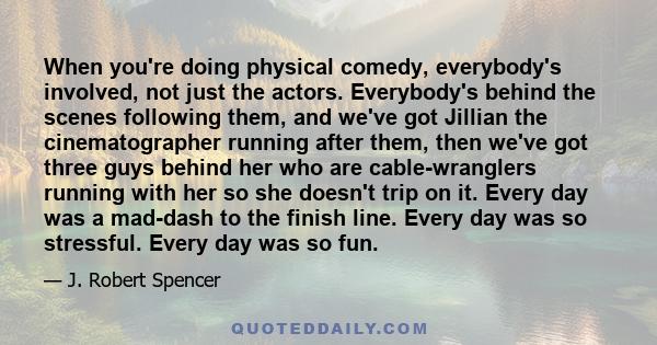 When you're doing physical comedy, everybody's involved, not just the actors. Everybody's behind the scenes following them, and we've got Jillian the cinematographer running after them, then we've got three guys behind