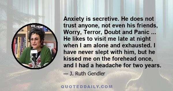 Anxiety is secretive. He does not trust anyone, not even his friends, Worry, Terror, Doubt and Panic ... He likes to visit me late at night when I am alone and exhausted. I have never slept with him, but he kissed me on 