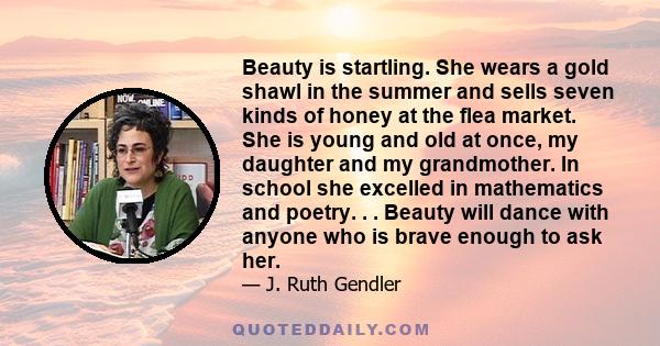 Beauty is startling. She wears a gold shawl in the summer and sells seven kinds of honey at the flea market. She is young and old at once, my daughter and my grandmother. In school she excelled in mathematics and