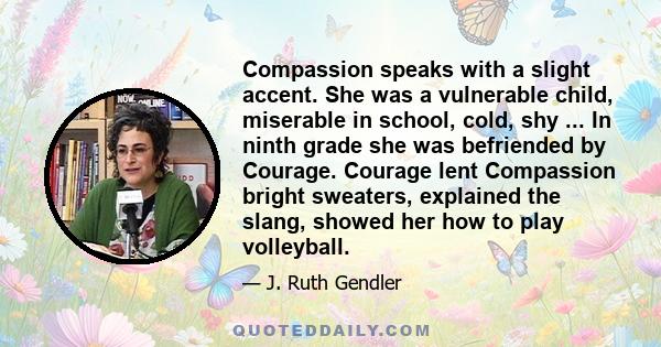 Compassion speaks with a slight accent. She was a vulnerable child, miserable in school, cold, shy ... In ninth grade she was befriended by Courage. Courage lent Compassion bright sweaters, explained the slang, showed