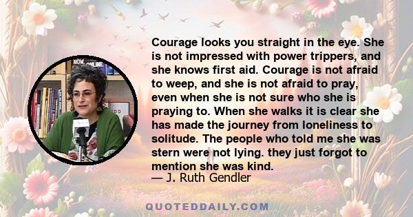 Courage looks you straight in the eye. She is not impressed with power trippers, and she knows first aid. Courage is not afraid to weep, and she is not afraid to pray, even when she is not sure who she is praying to.