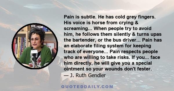 Pain is subtle. He has cold grey fingers. His voice is horse from crying & screaming... When people try to avoid him, he follows them silently & turns upas the bartender, or the bus driver... Pain has an elaborate