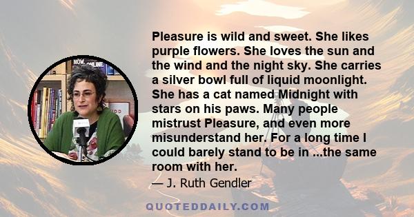 Pleasure is wild and sweet. She likes purple flowers. She loves the sun and the wind and the night sky. She carries a silver bowl full of liquid moonlight. She has a cat named Midnight with stars on his paws. Many