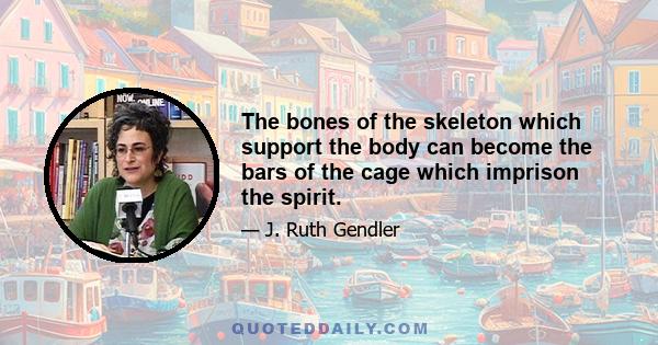 The bones of the skeleton which support the body can become the bars of the cage which imprison the spirit.