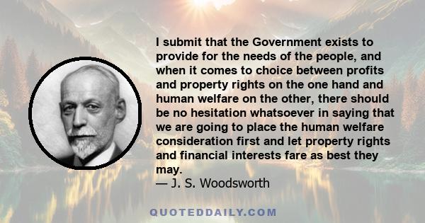 I submit that the Government exists to provide for the needs of the people, and when it comes to choice between profits and property rights on the one hand and human welfare on the other, there should be no hesitation