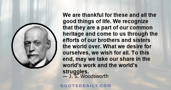 We are thankful for these and all the good things of life. We recognize that they are a part of our common heritage and come to us through the efforts of our brothers and sisters the world over. What we desire for