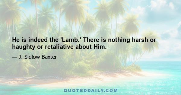 He is indeed the 'Lamb.' There is nothing harsh or haughty or retaliative about Him.