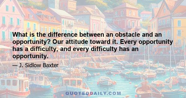 What is the difference between an obstacle and an opportunity? Our attitude toward it. Every opportunity has a difficulty, and every difficulty has an opportunity.