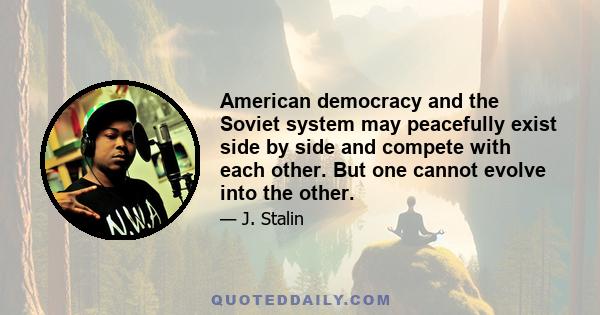 American democracy and the Soviet system may peacefully exist side by side and compete with each other. But one cannot evolve into the other.