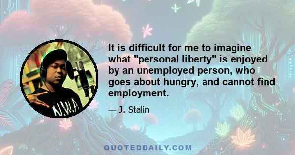 It is difficult for me to imagine what personal liberty is enjoyed by an unemployed person, who goes about hungry, and cannot find employment.