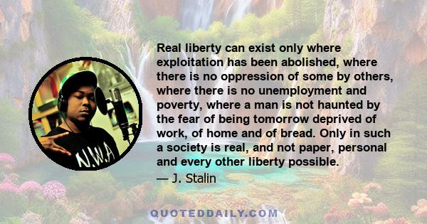 Real liberty can exist only where exploitation has been abolished, where there is no oppression of some by others, where there is no unemployment and poverty, where a man is not haunted by the fear of being tomorrow