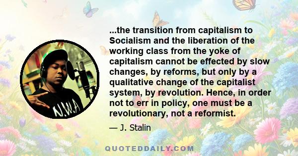 ...the transition from capitalism to Socialism and the liberation of the working class from the yoke of capitalism cannot be effected by slow changes, by reforms, but only by a qualitative change of the capitalist