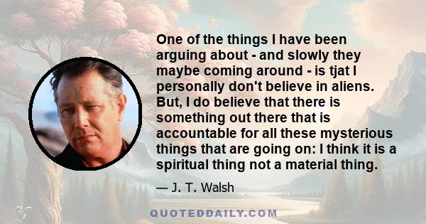 One of the things I have been arguing about - and slowly they maybe coming around - is tjat I personally don't believe in aliens. But, I do believe that there is something out there that is accountable for all these