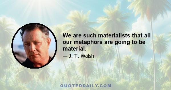 We are such materialists that all our metaphors are going to be material.