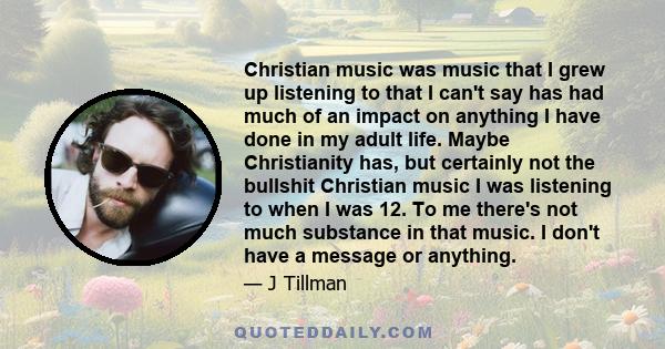 Christian music was music that I grew up listening to that I can't say has had much of an impact on anything I have done in my adult life. Maybe Christianity has, but certainly not the bullshit Christian music I was