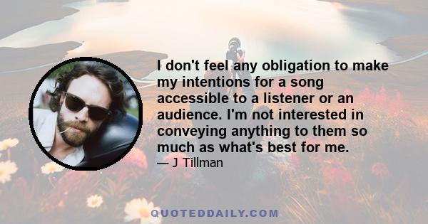 I don't feel any obligation to make my intentions for a song accessible to a listener or an audience. I'm not interested in conveying anything to them so much as what's best for me.