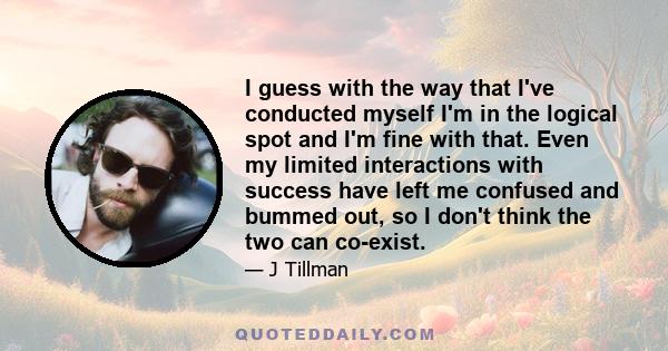 I guess with the way that I've conducted myself I'm in the logical spot and I'm fine with that. Even my limited interactions with success have left me confused and bummed out, so I don't think the two can co-exist.