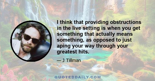 I think that providing obstructions in the live setting is when you get something that actually means something, as opposed to just aping your way through your greatest hits.