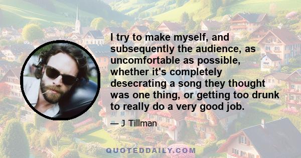 I try to make myself, and subsequently the audience, as uncomfortable as possible, whether it's completely desecrating a song they thought was one thing, or getting too drunk to really do a very good job.