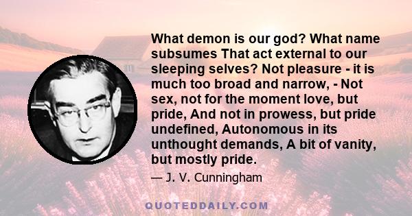 What demon is our god? What name subsumes That act external to our sleeping selves? Not pleasure - it is much too broad and narrow, - Not sex, not for the moment love, but pride, And not in prowess, but pride undefined, 