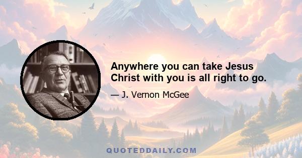 Anywhere you can take Jesus Christ with you is all right to go.