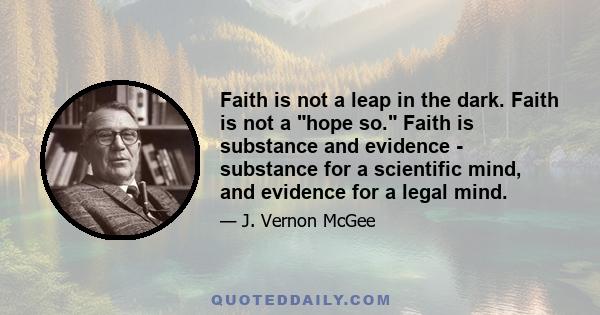 Faith is not a leap in the dark. Faith is not a hope so. Faith is substance and evidence - substance for a scientific mind, and evidence for a legal mind.