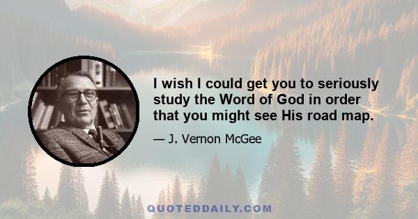 I wish I could get you to seriously study the Word of God in order that you might see His road map.