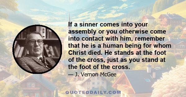 If a sinner comes into your assembly or you otherwise come into contact with him, remember that he is a human being for whom Christ died. He stands at the foot of the cross, just as you stand at the foot of the cross.