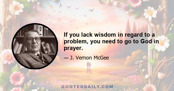 If you lack wisdom in regard to a problem, you need to go to God in prayer.