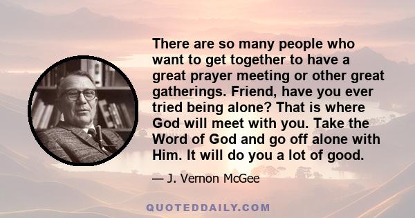 There are so many people who want to get together to have a great prayer meeting or other great gatherings. Friend, have you ever tried being alone? That is where God will meet with you. Take the Word of God and go off