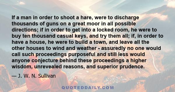 If a man in order to shoot a hare, were to discharge thousands of guns on a great moor in all possible directions; if in order to get into a locked room, he were to buy ten thousand casual keys, and try them all; if, in 