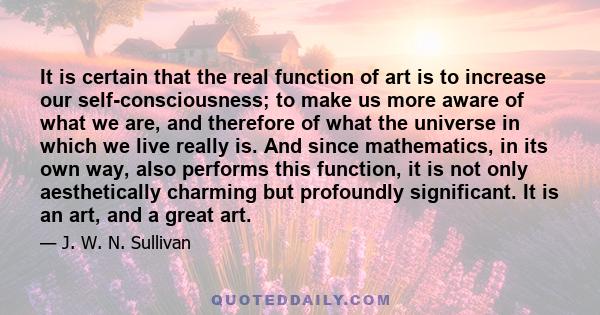 It is certain that the real function of art is to increase our self-consciousness; to make us more aware of what we are, and therefore of what the universe in which we live really is. And since mathematics, in its own