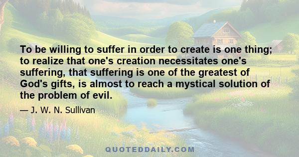 To be willing to suffer in order to create is one thing; to realize that one's creation necessitates one's suffering, that suffering is one of the greatest of God's gifts, is almost to reach a mystical solution of the