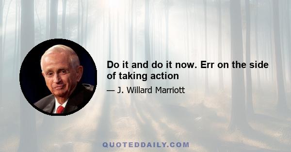 Do it and do it now. Err on the side of taking action