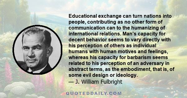 Educational exchange can turn nations into people, contributing as no other form of communication can to the humanizing of international relations. Man's capacity for decent behavior seems to vary directly with his