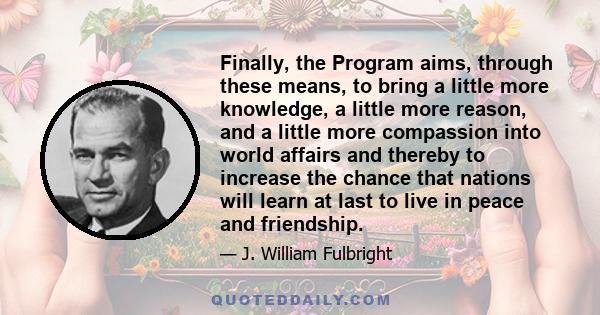 Finally, the Program aims, through these means, to bring a little more knowledge, a little more reason, and a little more compassion into world affairs and thereby to increase the chance that nations will learn at last