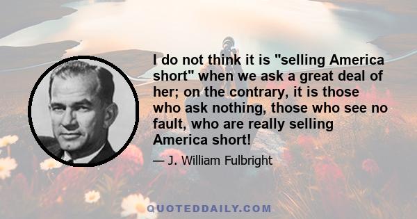 I do not think it is selling America short when we ask a great deal of her; on the contrary, it is those who ask nothing, those who see no fault, who are really selling America short!