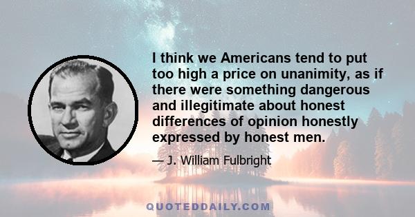 I think we Americans tend to put too high a price on unanimity, as if there were something dangerous and illegitimate about honest differences of opinion honestly expressed by honest men.