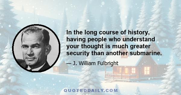 In the long course of history, having people who understand your thought is much greater security than another submarine.