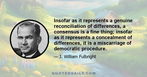 Insofar as it represents a genuine reconciliation of differences, a consensus is a fine thing; insofar as it represents a concealment of differences, it is a miscarriage of democratic procedure.